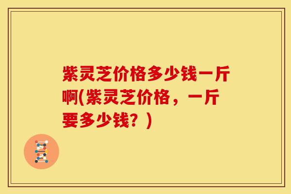 紫灵芝价格多少钱一斤啊(紫灵芝价格,一斤要多少钱?)