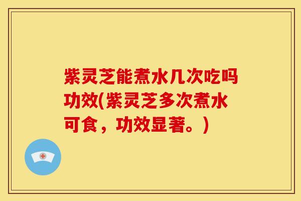 紫灵芝能煮水几次吃吗功效(紫灵芝多次煮水可食，功效显著。)