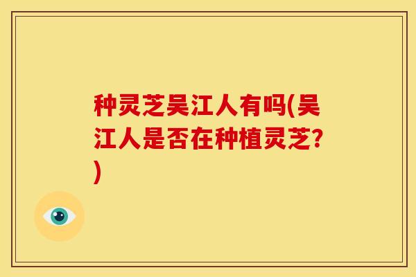 种灵芝吴江人有吗(吴江人是否在种植灵芝?)