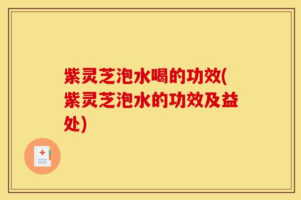 紫灵芝泡水喝的功效(紫灵芝泡水的功效及益处)