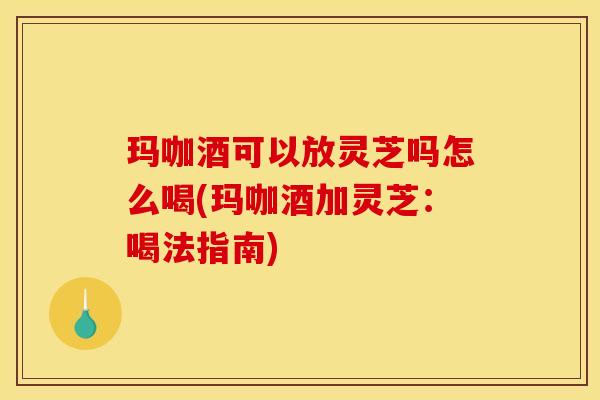 玛咖酒可以放灵芝吗怎么喝(玛咖酒加灵芝:喝法指南)
