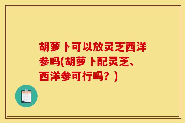 胡萝卜可以放灵芝西洋参吗(胡萝卜配灵芝、西洋参可行吗？)