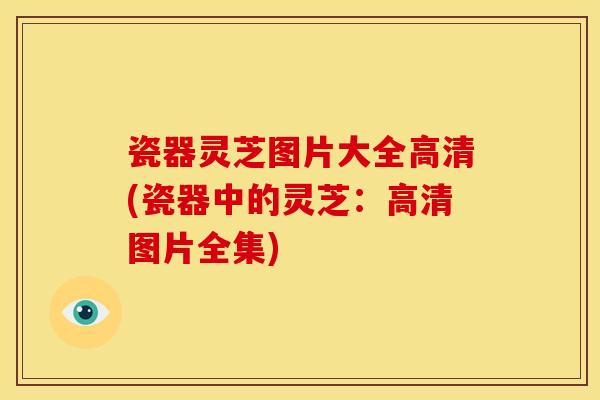 瓷器灵芝图片大全高清(瓷器中的灵芝:高清图片全集)