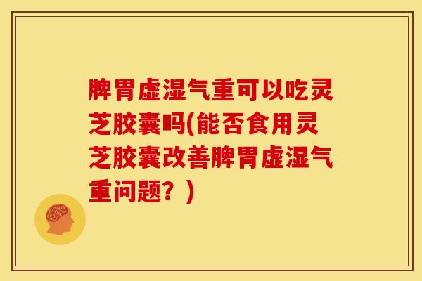 脾胃虚湿气重可以吃灵芝胶囊吗(能否食用灵芝胶囊改善脾胃虚湿气重问题?)