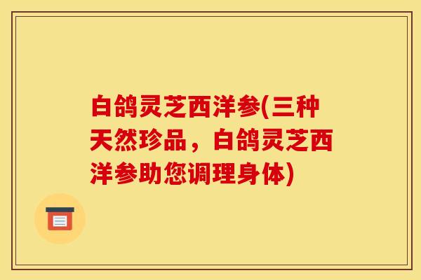 白鸽灵芝西洋参(三种天然珍品,白鸽灵芝西洋参助您调理身体)