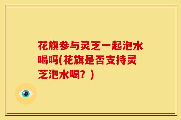 花旗参与灵芝一起泡水喝吗(花旗是否支持灵芝泡水喝?)