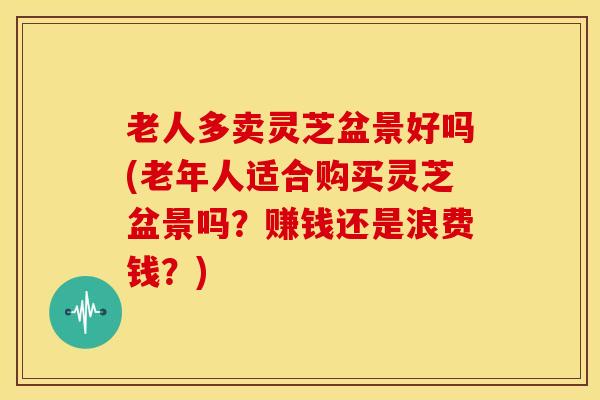 老人多卖灵芝盆景好吗(老年人适合购买灵芝盆景吗?赚钱还是浪费钱?)