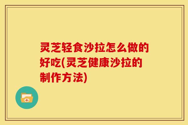 灵芝轻食沙拉怎么做的好吃(灵芝健康沙拉的制作方法)