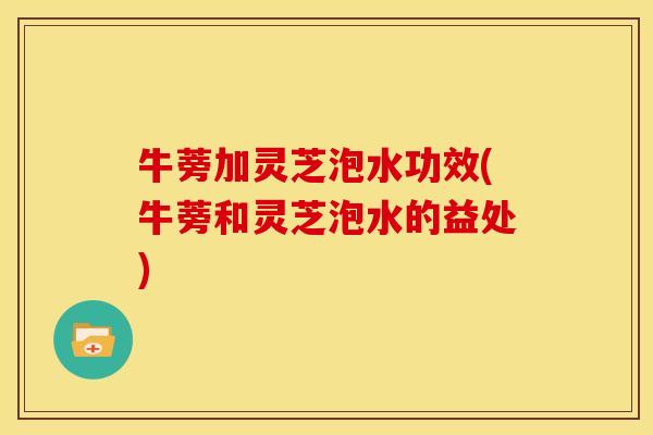 牛蒡加灵芝泡水功效(牛蒡和灵芝泡水的益处)