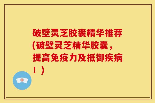 破壁灵芝胶囊精华推荐(破壁灵芝精华胶囊,提高免疫力及抵御疾病!)