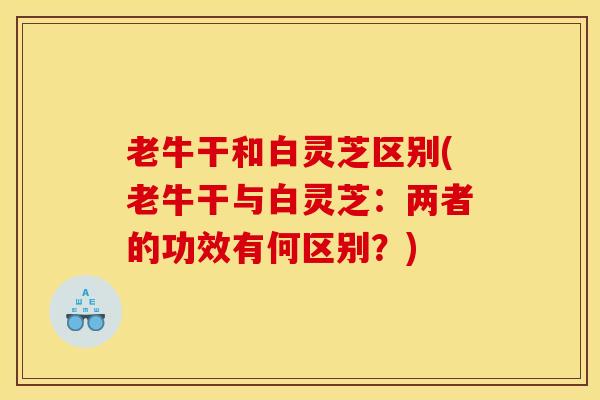 老牛干和白灵芝区别(老牛干与白灵芝:两者的功效有何区别?)