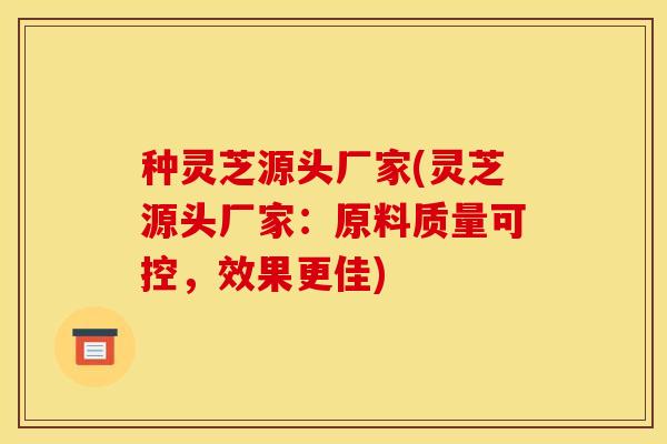 种灵芝源头厂家(灵芝源头厂家:原料质量可控,效果更佳)