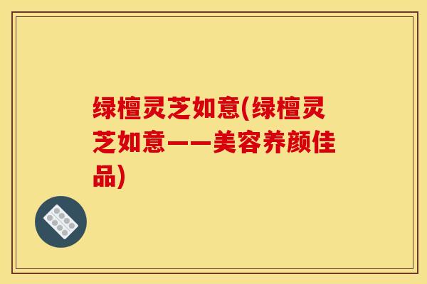 绿檀灵芝如意(绿檀灵芝如意——美容养颜佳品)