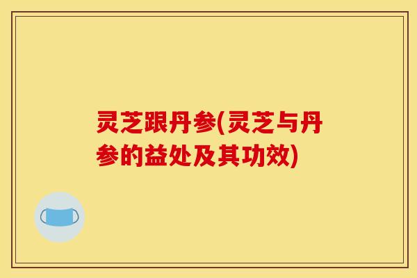 灵芝跟丹参(灵芝与丹参的益处及其功效)