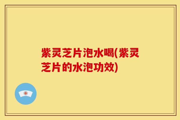紫灵芝片泡水喝(紫灵芝片的水泡功效)