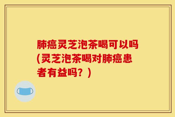 肺癌灵芝泡茶喝可以吗(灵芝泡茶喝对肺癌患者有益吗？)