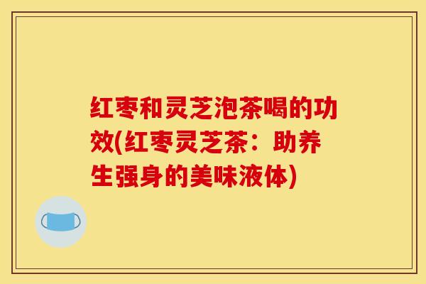 红枣和灵芝泡茶喝的功效(红枣灵芝茶:助养生强身的美味液体)