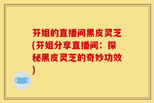 芬姐的直播间黑皮灵芝(芬姐分享直播间:探秘黑皮灵芝的奇妙功效)