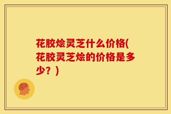 花胶烩灵芝什么价格(花胶灵芝烩的价格是多少?)