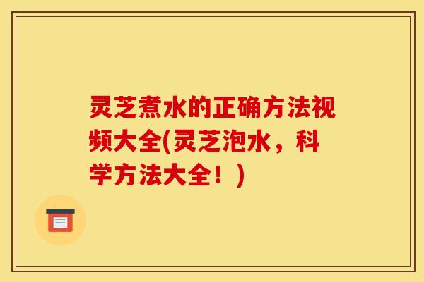 灵芝煮水的正确方法视频大全(灵芝泡水，科学方法大全！)