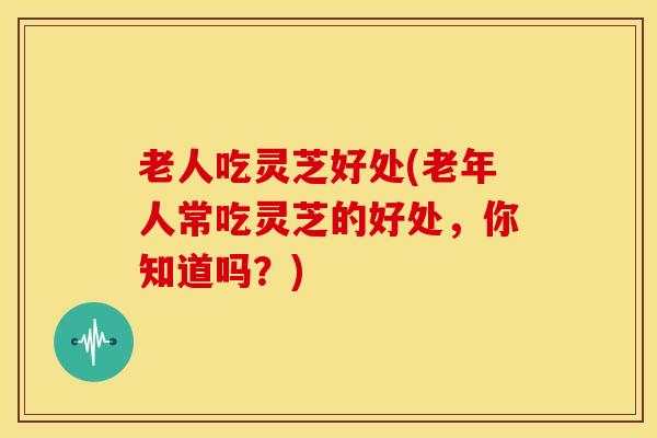 老人吃灵芝好处(老年人常吃灵芝的好处,你知道吗?)