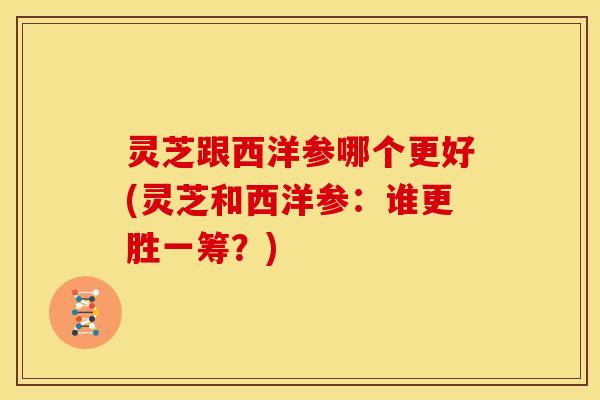 灵芝跟西洋参哪个更好(灵芝和西洋参:谁更胜一筹?)