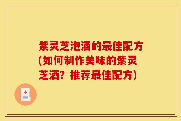 紫灵芝泡酒的最佳配方(如何制作美味的紫灵芝酒?推荐最佳配方)
