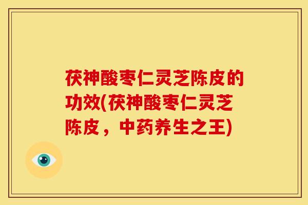 茯神酸枣仁灵芝陈皮的功效(茯神酸枣仁灵芝陈皮,中药养生之王)