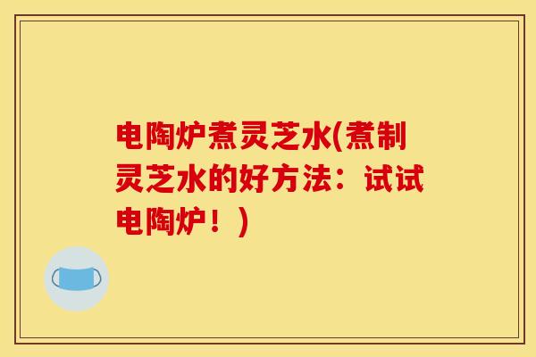 电陶炉煮灵芝水(煮制灵芝水的好方法:试试电陶炉!)