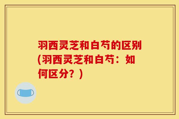 羽西灵芝和白芍的区别(羽西灵芝和白芍：如何区分？)