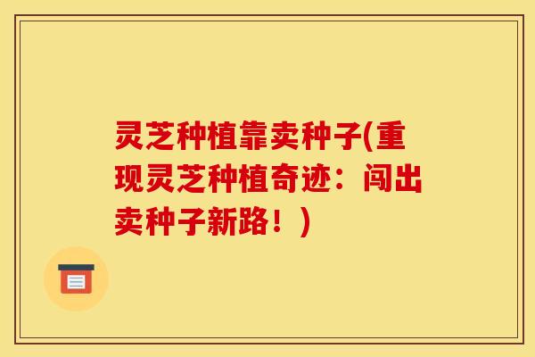 灵芝种植靠卖种子(重现灵芝种植奇迹：闯出卖种子新路！)