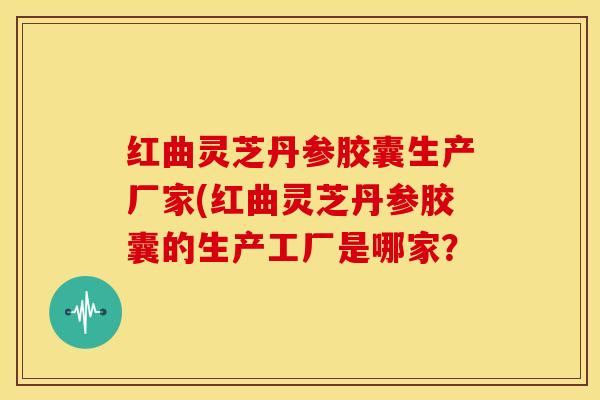 红曲灵芝丹参胶囊生产厂家(红曲灵芝丹参胶囊的生产工厂是哪家?