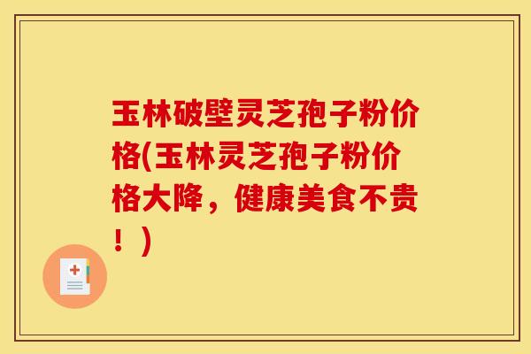 玉林破壁灵芝孢子粉价格(玉林灵芝孢子粉价格大降，健康美食不贵！)
