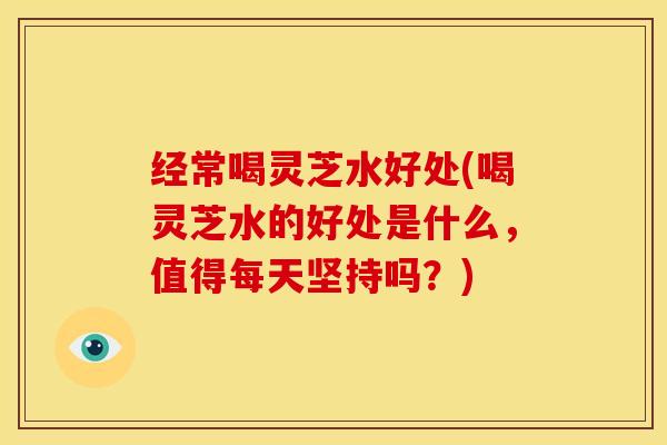 经常喝灵芝水好处(喝灵芝水的好处是什么,值得每天坚持吗?)