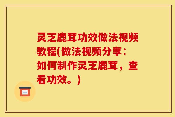 灵芝鹿茸功效做法视频教程(做法视频分享:如何制作灵芝鹿茸,查看功效。)