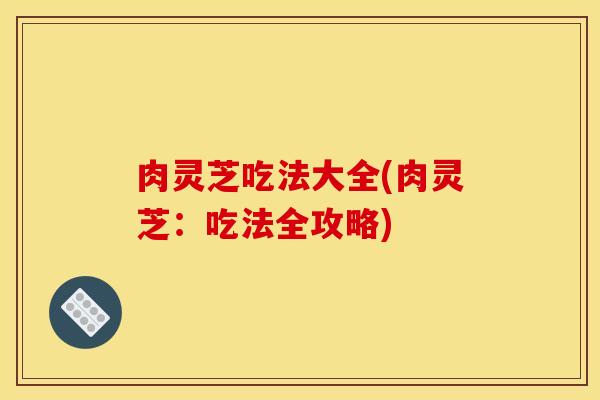肉灵芝吃法大全(肉灵芝:吃法全攻略)