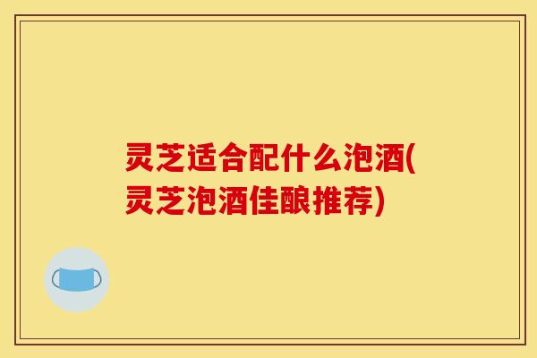 灵芝适合配什么泡酒(灵芝泡酒佳酿推荐)