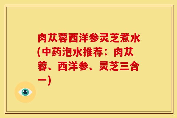 肉苁蓉西洋参灵芝煮水(中药泡水推荐:肉苁蓉、西洋参、灵芝三合一)