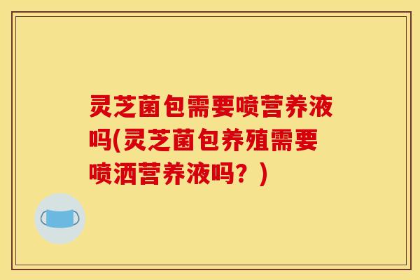 灵芝菌包需要喷营养液吗(灵芝菌包养殖需要喷洒营养液吗？)