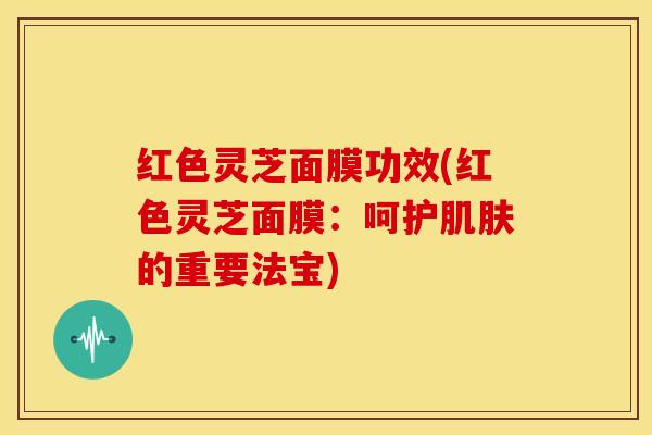 红色灵芝面膜功效(红色灵芝面膜:呵护肌肤的重要法宝)