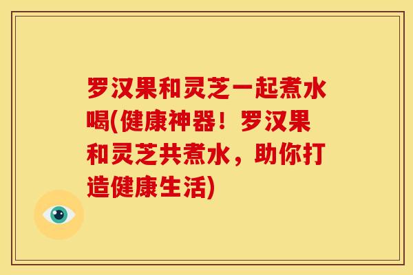 罗汉果和灵芝一起煮水喝(健康神器!罗汉果和灵芝共煮水,助你打造健康生活)