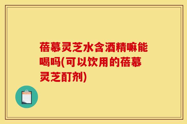 蓓慕灵芝水含酒精嘛能喝吗(可以饮用的蓓慕灵芝酊剂)