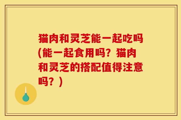 猫肉和灵芝能一起吃吗(能一起食用吗?猫肉和灵芝的搭配值得注意吗?)