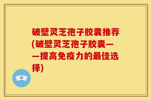 破壁灵芝孢子胶囊推荐(破壁灵芝孢子胶囊——提高免疫力的最佳选择)