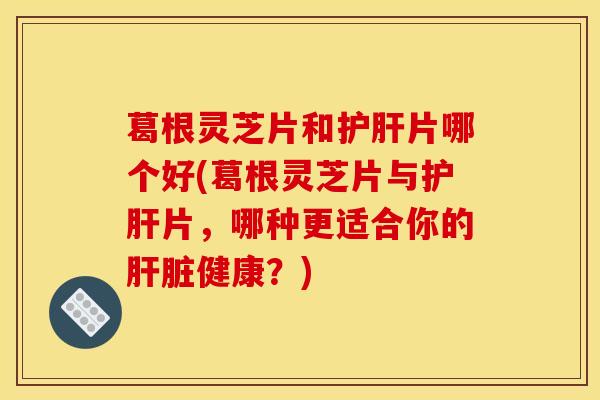 葛根灵芝片和护肝片哪个好(葛根灵芝片与护肝片,哪种更适合你的肝脏健康?)