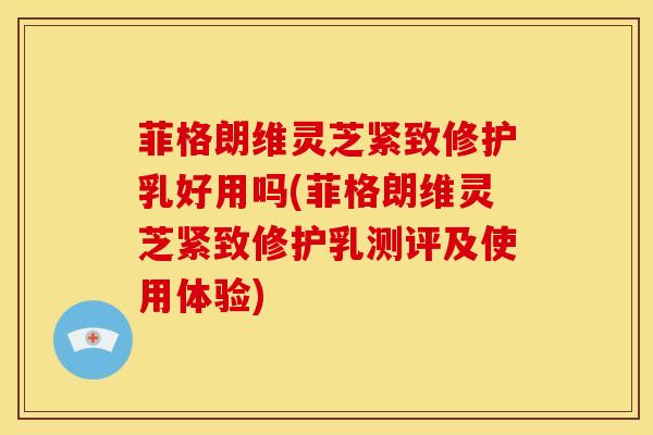 菲格朗维灵芝紧致修护乳好用吗(菲格朗维灵芝紧致修护乳测评及使用体验)