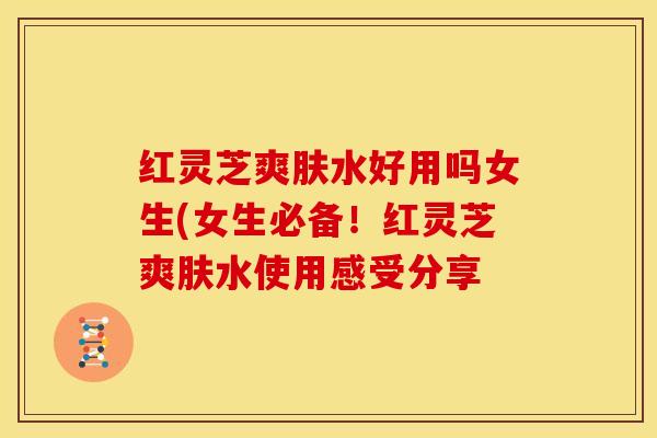 红灵芝爽肤水好用吗女生(女生必备!红灵芝爽肤水使用感受分享