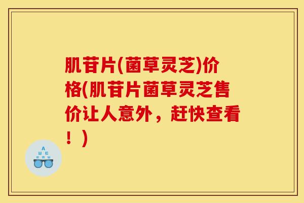 肌苷片(菌草灵芝)价格(肌苷片菌草灵芝售价让人意外,赶快查看!)