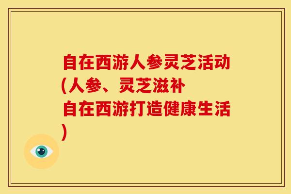 自在西游人参灵芝活动(人参、灵芝滋补 自在西游打造健康生活)