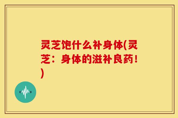 灵芝饱什么补身体(灵芝：身体的滋补良药！)